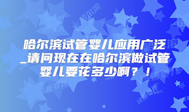哈尔滨试管婴儿应用广泛_请问现在在哈尔滨做试管婴儿要花多少啊？！