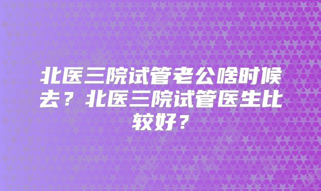 北医三院试管老公啥时候去？北医三院试管医生比较好？