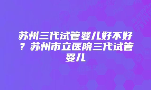 苏州三代试管婴儿好不好？苏州市立医院三代试管婴儿