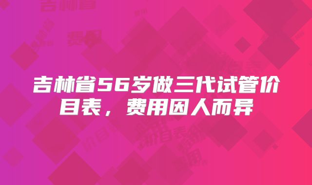 吉林省56岁做三代试管价目表，费用因人而异