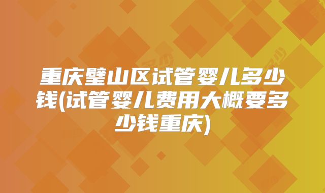 重庆璧山区试管婴儿多少钱(试管婴儿费用大概要多少钱重庆)