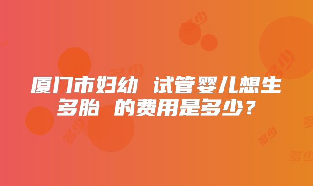厦门市妇幼 试管婴儿想生多胎 的费用是多少？