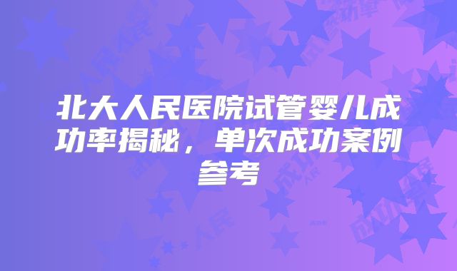 北大人民医院试管婴儿成功率揭秘，单次成功案例参考