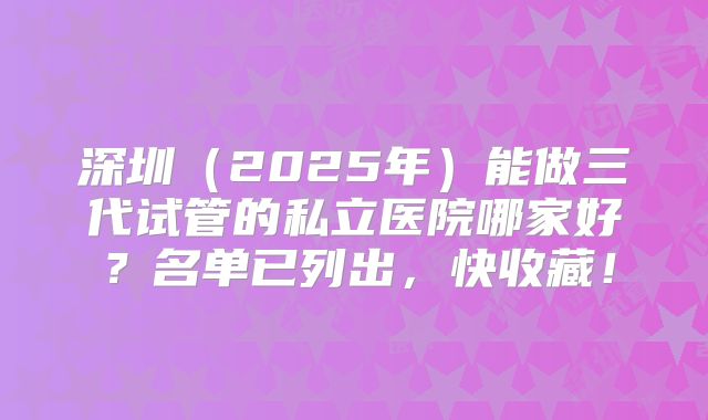 深圳（2025年）能做三代试管的私立医院哪家好？名单已列出，快收藏！