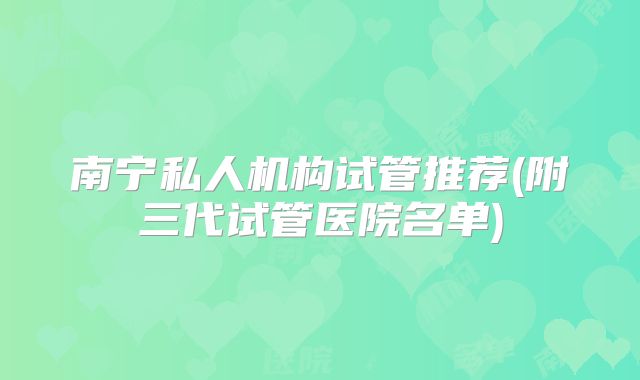 南宁私人机构试管推荐(附三代试管医院名单)