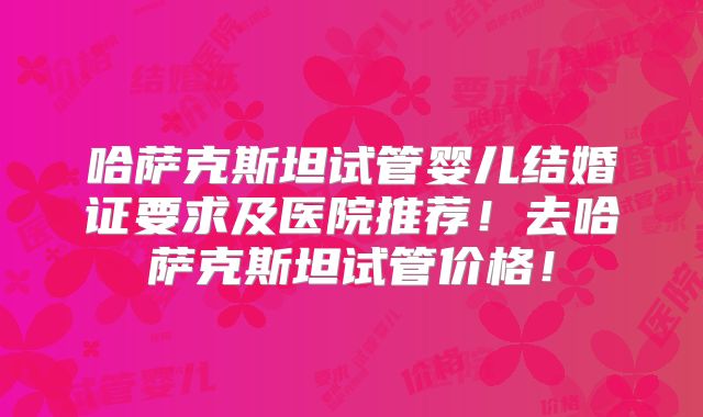 哈萨克斯坦试管婴儿结婚证要求及医院推荐！去哈萨克斯坦试管价格！