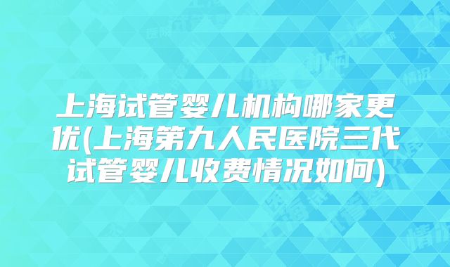 上海试管婴儿机构哪家更优(上海第九人民医院三代试管婴儿收费情况如何)