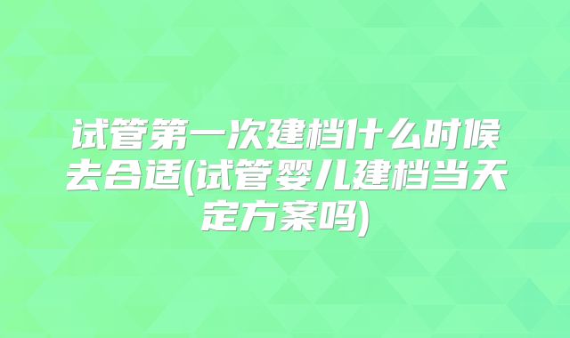 试管第一次建档什么时候去合适(试管婴儿建档当天定方案吗)