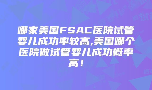 哪家美国FSAC医院试管婴儿成功率较高,美国哪个医院做试管婴儿成功概率高！
