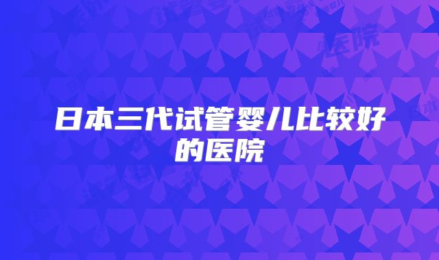 日本三代试管婴儿比较好的医院