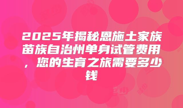 2025年揭秘恩施土家族苗族自治州单身试管费用，您的生育之旅需要多少钱
