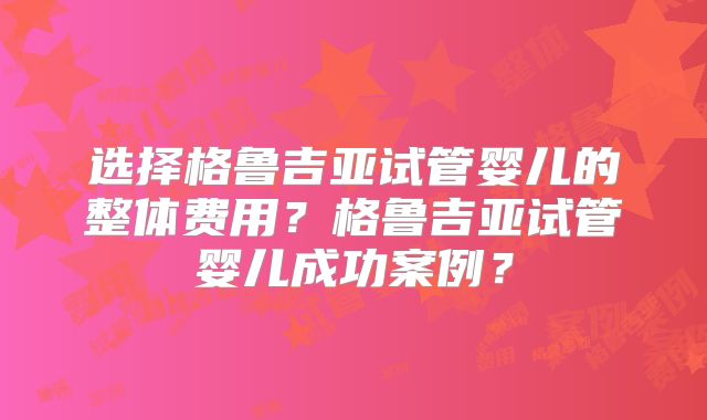 选择格鲁吉亚试管婴儿的整体费用？格鲁吉亚试管婴儿成功案例？