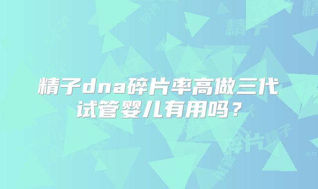 精子dna碎片率高做三代试管婴儿有用吗？
