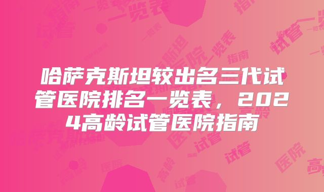 哈萨克斯坦较出名三代试管医院排名一览表，2024高龄试管医院指南