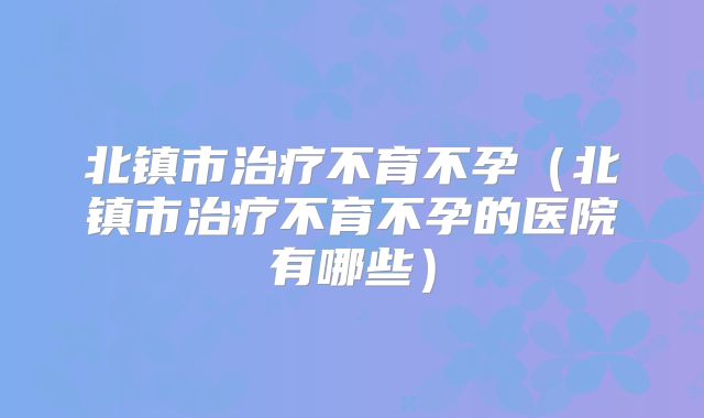 北镇市治疗不育不孕（北镇市治疗不育不孕的医院有哪些）