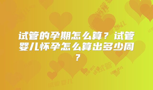 试管的孕期怎么算？试管婴儿怀孕怎么算出多少周？