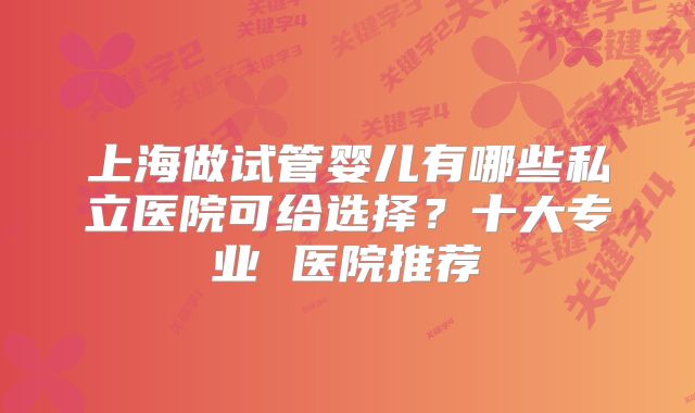 上海做试管婴儿有哪些私立医院可给选择?十大专业 医院推荐
