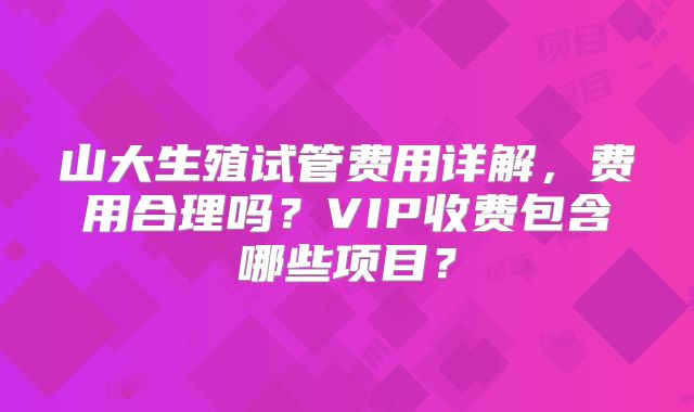 山大生殖试管费用详解，费用合理吗？VIP收费包含哪些项目？