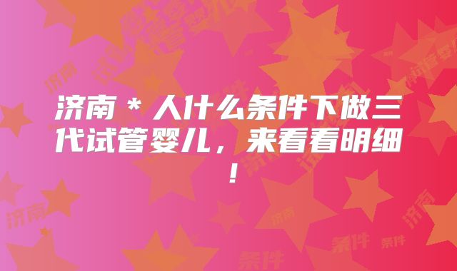济南＊人什么条件下做三代试管婴儿，来看看明细！
