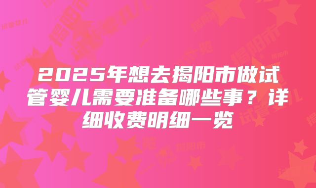 2025年想去揭阳市做试管婴儿需要准备哪些事?详细收费明细一览