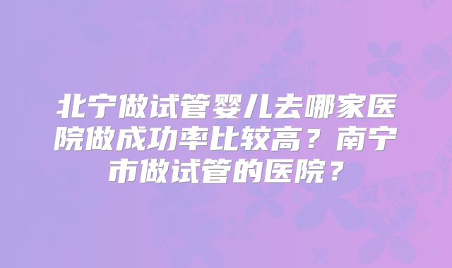北宁做试管婴儿去哪家医院做成功率比较高？南宁市做试管的医院？