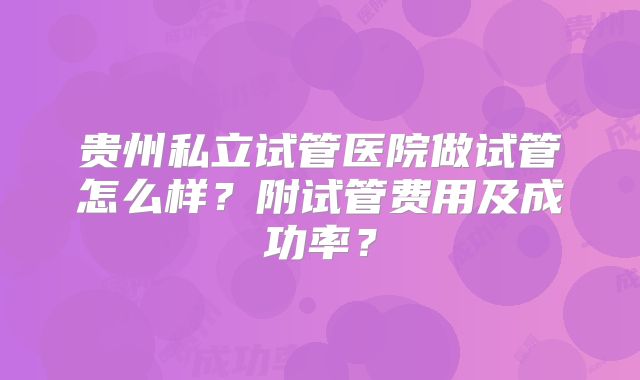贵州私立试管医院做试管怎么样？附试管费用及成功率？