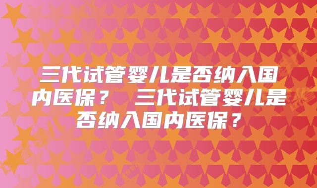 三代试管婴儿是否纳入国内医保？ 三代试管婴儿是否纳入国内医保？