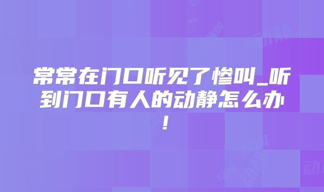 常常在门口听见了惨叫_听到门口有人的动静怎么办！