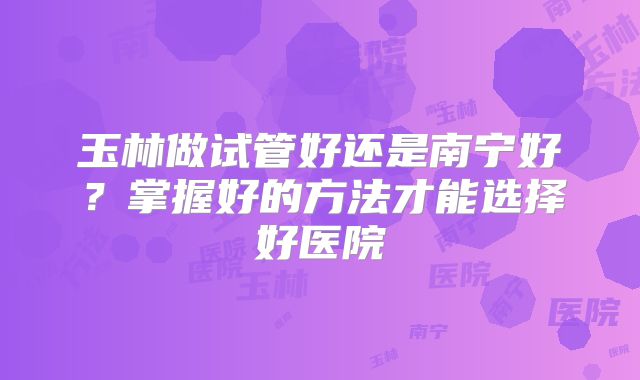 玉林做试管好还是南宁好？掌握好的方法才能选择好医院