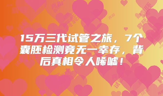 15万三代试管之旅,7个囊胚检测竟无一幸存,背后真相令人唏嘘!