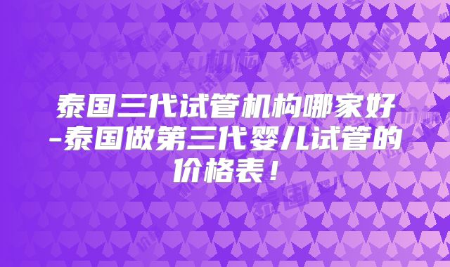泰国三代试管机构哪家好-泰国做第三代婴儿试管的价格表！