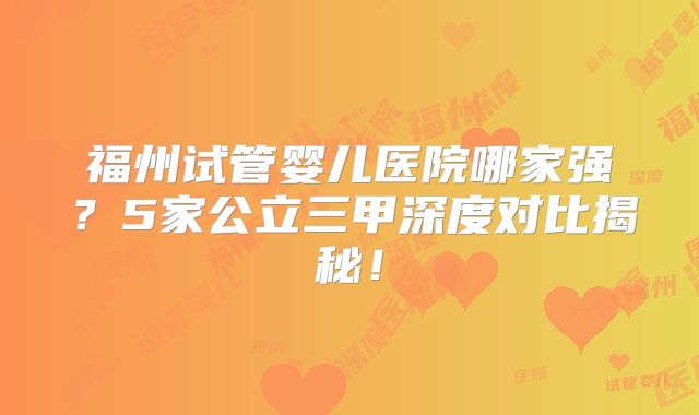 福州试管婴儿医院哪家强?5家公立三甲深度对比揭秘!