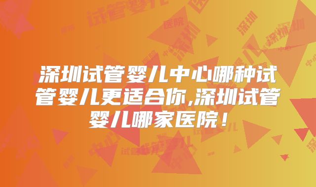深圳试管婴儿中心哪种试管婴儿更适合你,深圳试管婴儿哪家医院!
