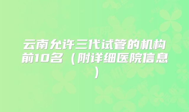 云南允许三代试管的机构前10名（附详细医院信息）