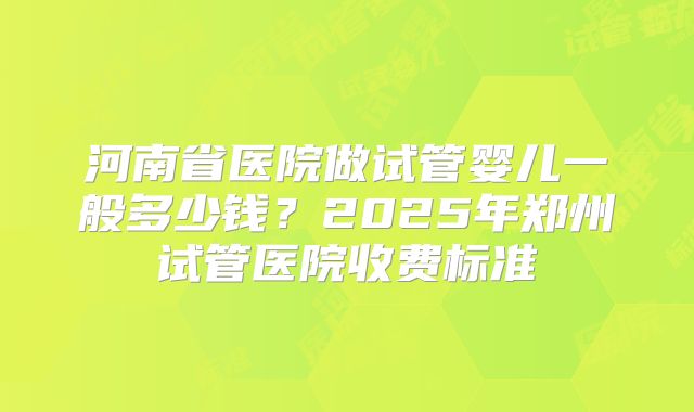 河南省医院做试管婴儿一般多少钱？2025年郑州试管医院收费标准