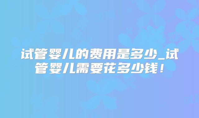 试管婴儿的费用是多少_试管婴儿需要花多少钱!
