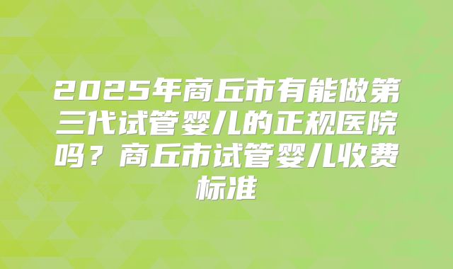 2025年商丘市有能做第三代试管婴儿的正规医院吗？商丘市试管婴儿收费标准