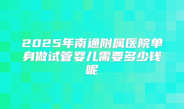 2025年南通附属医院单身做试管婴儿需要多少钱呢