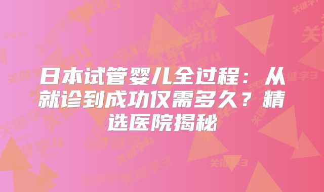 日本试管婴儿全过程：从就诊到成功仅需多久？精选医院揭秘
