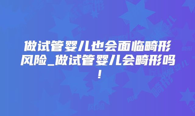 做试管婴儿也会面临畸形风险_做试管婴儿会畸形吗！