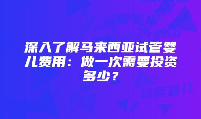 深入了解马来西亚试管婴儿费用：做一次需要投资多少？