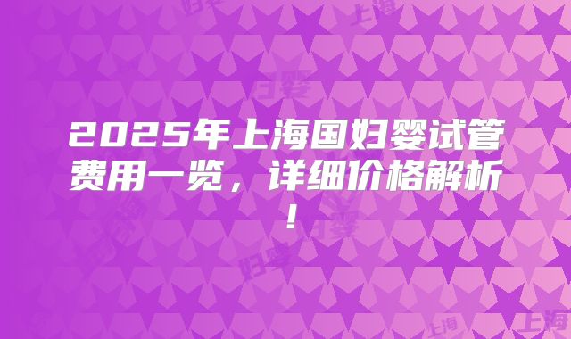 2025年上海国妇婴试管费用一览,详细价格解析!