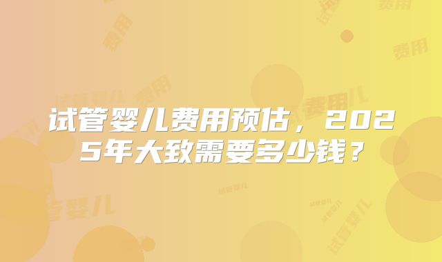 试管婴儿费用预估，2025年大致需要多少钱？