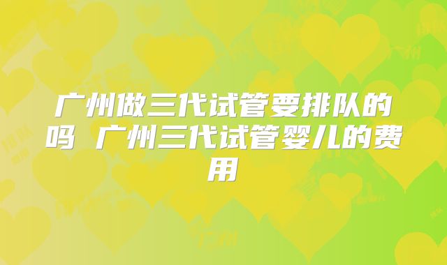 广州做三代试管要排队的吗 广州三代试管婴儿的费用