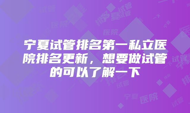 宁夏试管排名第一私立医院排名更新,想要做试管的可以了解一下