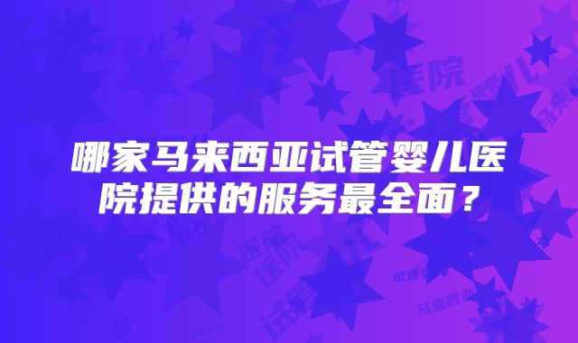 哪家马来西亚试管婴儿医院提供的服务最全面？
