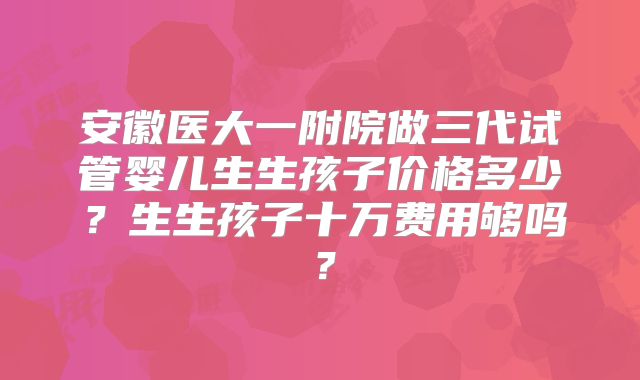 安徽医大一附院做三代试管婴儿生生孩子价格多少？生生孩子十万费用够吗？