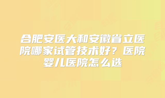 合肥安医大和安徽省立医院哪家试管技术好?医院婴儿医院怎么选