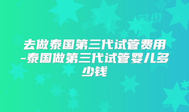 去做泰国第三代试管费用-泰国做第三代试管婴儿多少钱