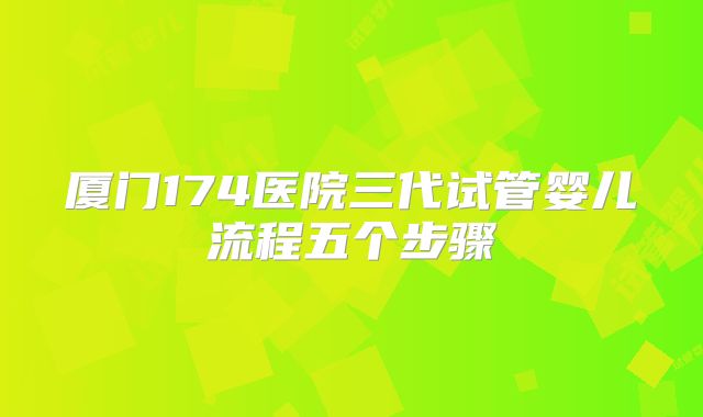 厦门174医院三代试管婴儿流程五个步骤